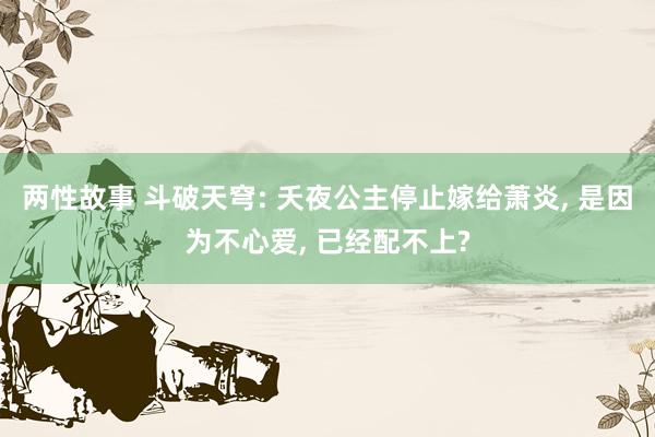 两性故事 斗破天穹: 夭夜公主停止嫁给萧炎, 是因为不心爱, 已经配不上?