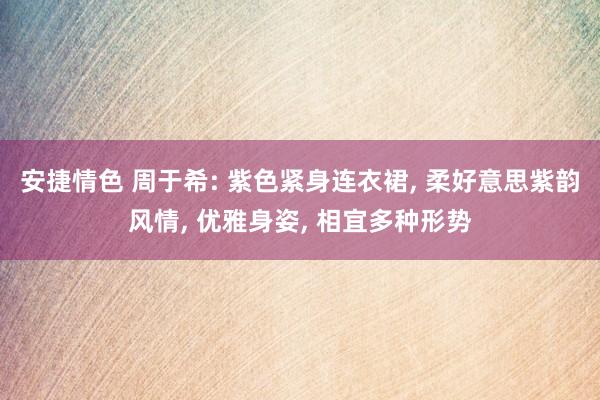 安捷情色 周于希: 紫色紧身连衣裙, 柔好意思紫韵风情, 优雅身姿, 相宜多种形势