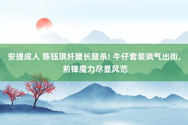 安捷成人 陈钰琪纤腰长腿杀! 牛仔套装飒气出街, 前锋魔力尽显风范