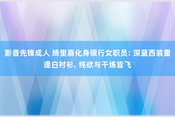 影音先锋成人 绮里嘉化身银行女职员: 深蓝西装重逢白衬衫, 纯欲与干练皆飞