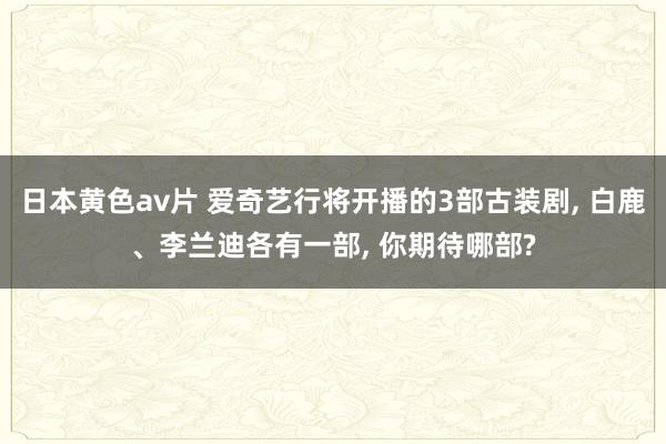 日本黄色av片 爱奇艺行将开播的3部古装剧, 白鹿、李兰迪各有一部, 你期待哪部?