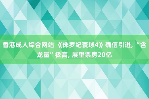 香港成人综合网站 《侏罗纪寰球4》确信引进, “含龙量”极高, 展望票房20亿