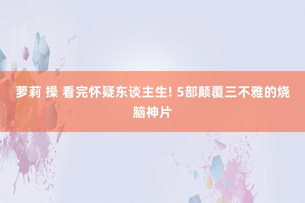 萝莉 操 看完怀疑东谈主生! 5部颠覆三不雅的烧脑神片