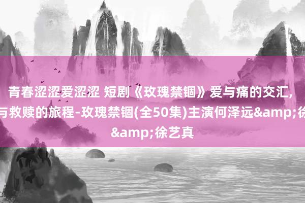 青春涩涩爱涩涩 短剧《玫瑰禁锢》爱与痛的交汇, 成长与救赎的旅程-玫瑰禁锢(全50集)主演何泽远&徐艺真