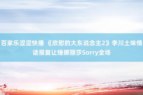 百家乐涩涩快播 《欣慰的大东说念主2》李川土味情话报复让锤娜丽莎Sorry全场