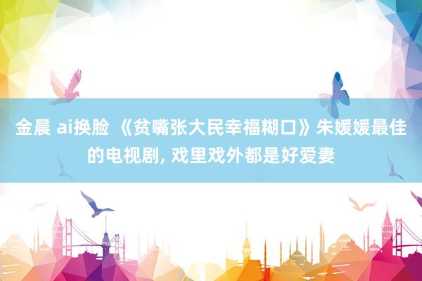 金晨 ai换脸 《贫嘴张大民幸福糊口》朱媛媛最佳的电视剧, 戏里戏外都是好爱妻