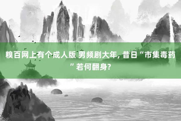 糗百网上有个成人版 男频剧大年, 昔日“市集毒药”若何翻身?