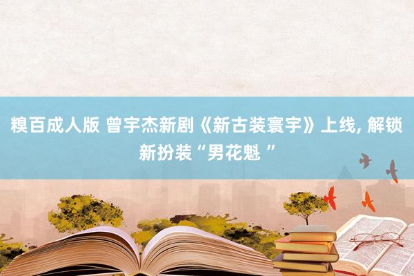 糗百成人版 曾宇杰新剧《新古装寰宇》上线, 解锁新扮装“男花魁 ”