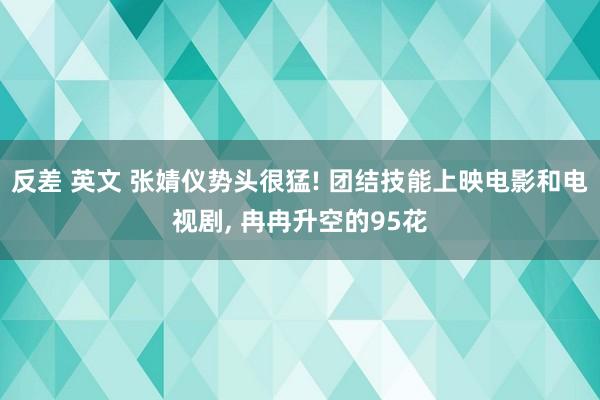 反差 英文 张婧仪势头很猛! 团结技能上映电影和电视剧, 冉冉升空的95花