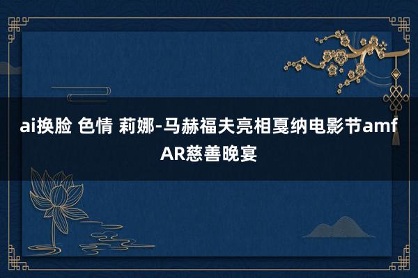 ai换脸 色情 莉娜-马赫福夫亮相戛纳电影节amfAR慈善晚宴