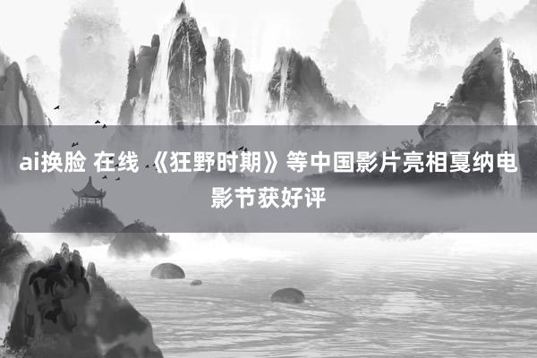 ai换脸 在线 《狂野时期》等中国影片亮相戛纳电影节获好评