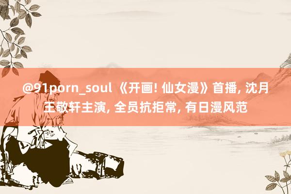 @91porn_soul 《开画! 仙女漫》首播, 沈月王敬轩主演, 全员抗拒常, 有日漫风范