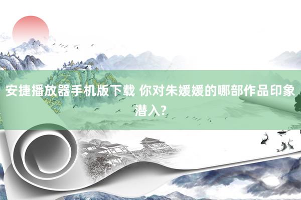 安捷播放器手机版下载 你对朱媛媛的哪部作品印象潜入?