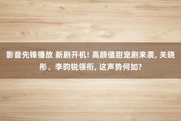 影音先锋播放 新剧开机! 高颜值甜宠剧来袭, 关晓彤、李昀锐领衔, 这声势何如?
