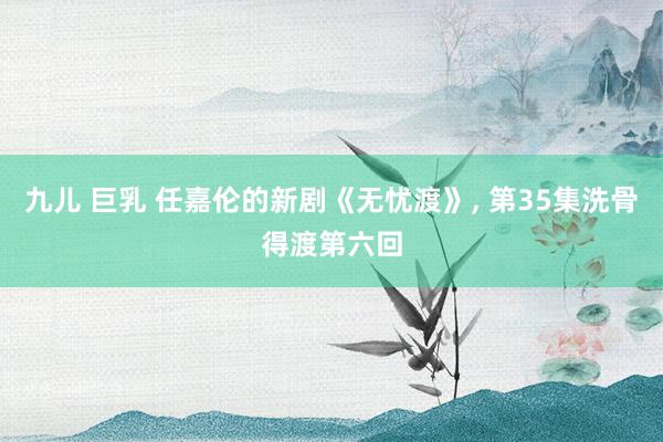 九儿 巨乳 任嘉伦的新剧《无忧渡》, 第35集洗骨得渡第六回