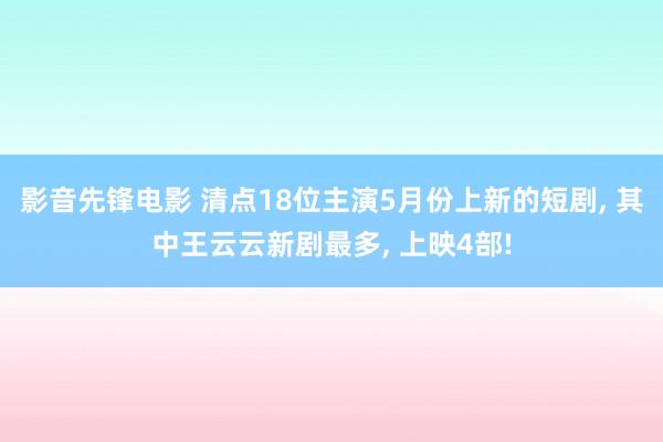 影音先锋电影 清点18位主演5月份上新的短剧, 其中王云云新剧最多, 上映4部!