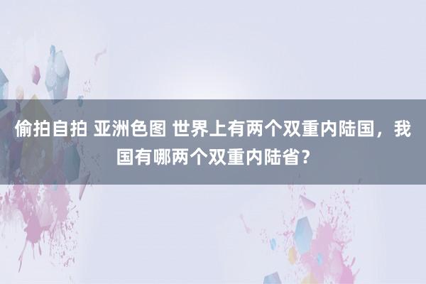 偷拍自拍 亚洲色图 世界上有两个双重内陆国，我国有哪两个双重内陆省？