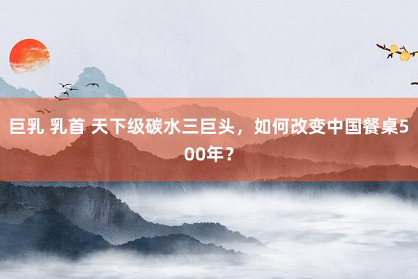 巨乳 乳首 天下级碳水三巨头，如何改变中国餐桌500年？