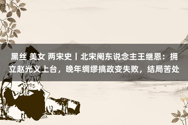 黑丝 美女 两宋史丨北宋阉东说念主王继恩：拥立赵光义上台，晚年绸缪搞政变失败，结局苦处