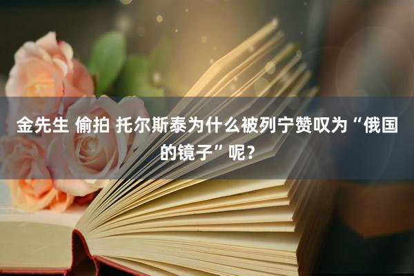 金先生 偷拍 托尔斯泰为什么被列宁赞叹为“俄国的镜子”呢？