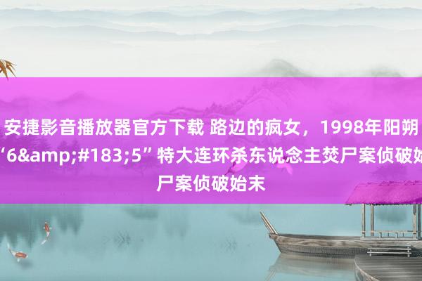 安捷影音播放器官方下载 路边的疯女，1998年阳朔县“6&#183;5”特大连环杀东说念主焚尸案侦破始末