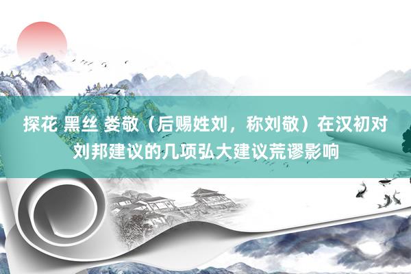 探花 黑丝 娄敬（后赐姓刘，称刘敬）在汉初对刘邦建议的几项弘大建议荒谬影响