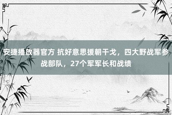 安捷播放器官方 抗好意思援朝干戈，四大野战军参战部队，27个军军长和战绩
