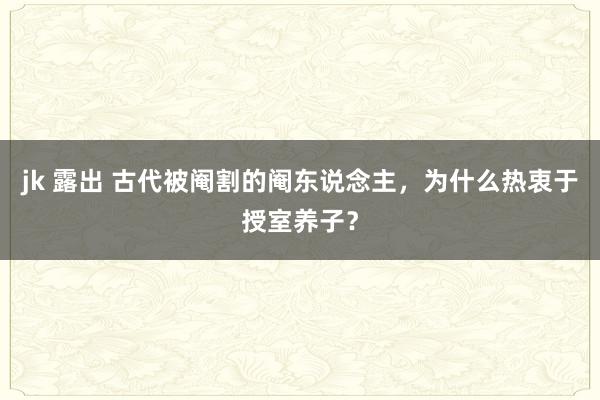 jk 露出 古代被阉割的阉东说念主，为什么热衷于授室养子？