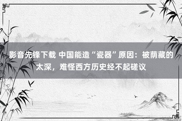 影音先锋下载 中国能造“瓷器”原因：被荫藏的太深，难怪西方历史经不起磋议