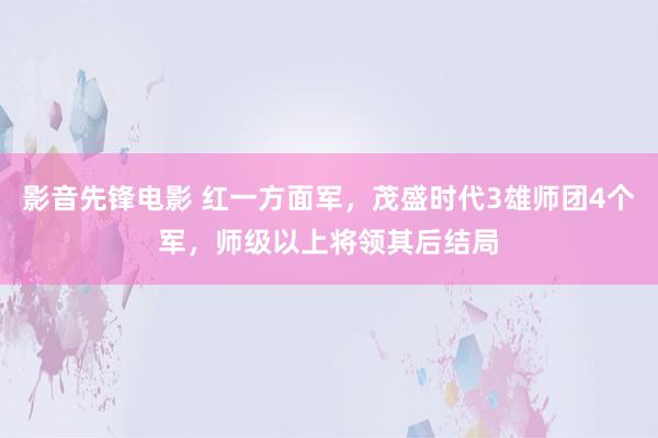 影音先锋电影 红一方面军，茂盛时代3雄师团4个军，师级以上将领其后结局