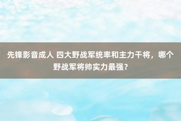 先锋影音成人 四大野战军统率和主力干将，哪个野战军将帅实力最强？