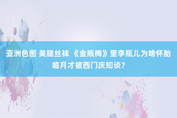 亚洲色图 美腿丝袜 《金瓶梅》里李瓶儿为啥怀胎临月才被西门庆知谈？