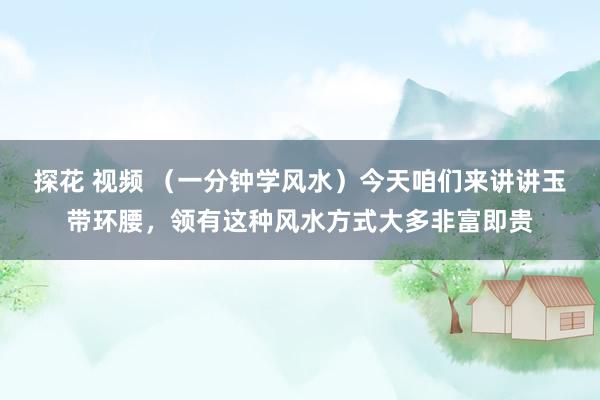 探花 视频 （一分钟学风水）今天咱们来讲讲玉带环腰，领有这种风水方式大多非富即贵
