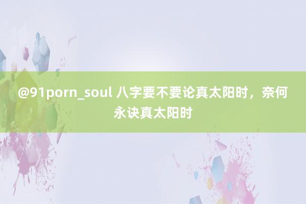 @91porn_soul 八字要不要论真太阳时，奈何永诀真太阳时