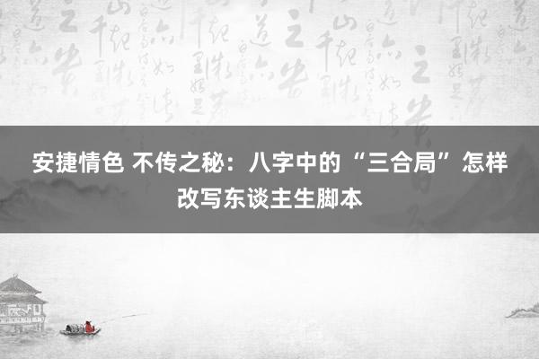 安捷情色 不传之秘：八字中的 “三合局” 怎样改写东谈主生脚本