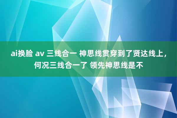 ai换脸 av 三线合一 神思线贯穿到了贤达线上,何况三线合一了 领先神思线是不