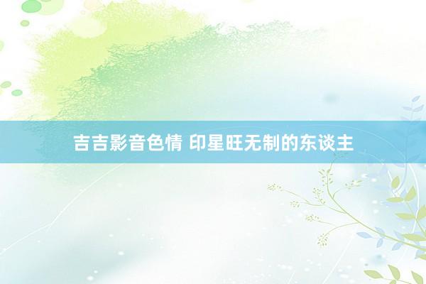 吉吉影音色情 印星旺无制的东谈主