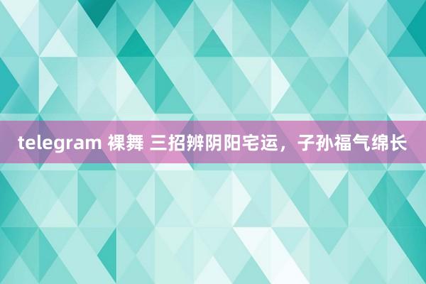 telegram 裸舞 三招辨阴阳宅运，子孙福气绵长