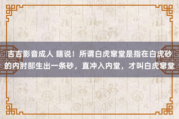 吉吉影音成人 瞎说！所谓白虎窜堂是指在白虎砂的内肘部生出一条砂，直冲入内堂，才叫白虎窜堂