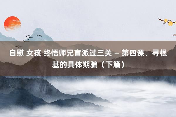 自慰 女孩 终悟师兄盲派过三关 — 第四课、寻根基的具体期骗（下篇）