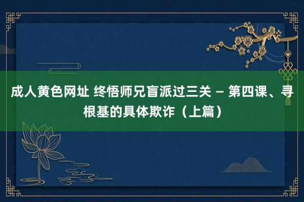 成人黄色网址 终悟师兄盲派过三关 — 第四课、寻根基的具体欺诈（上篇）