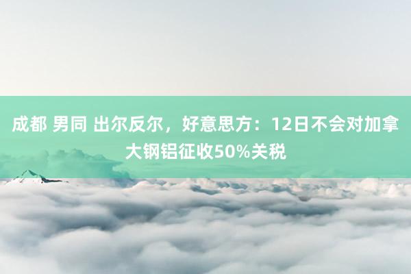 成都 男同 出尔反尔，好意思方：12日不会对加拿大钢铝征收50%关税