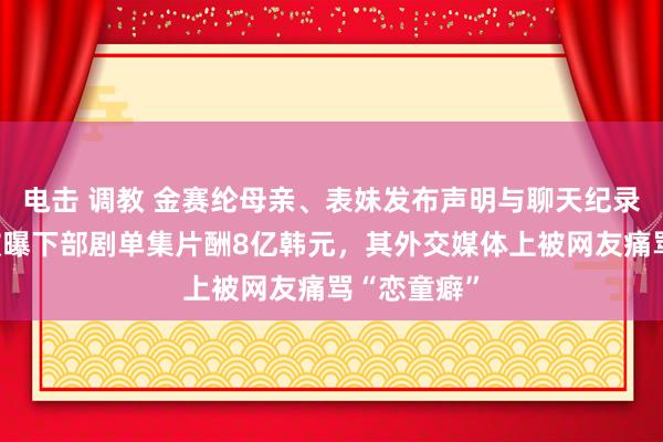 电击 调教 金赛纶母亲、表妹发布声明与聊天纪录！金秀贤被曝下部剧单集片酬8亿韩元，其外交媒体上被网友痛骂“恋童癖”