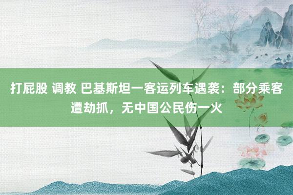 打屁股 调教 巴基斯坦一客运列车遇袭：部分乘客遭劫抓，无中国公民伤一火
