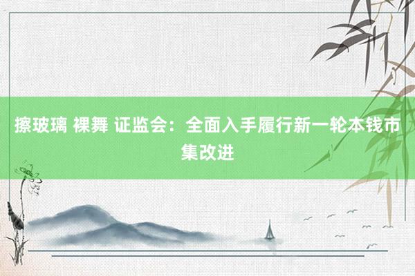 擦玻璃 裸舞 证监会：全面入手履行新一轮本钱市集改进