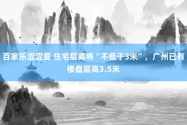 百家乐涩涩爱 住宅层高将“不低于3米”，广州已有楼盘层高3.5米
