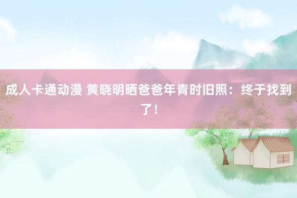 成人卡通动漫 黄晓明晒爸爸年青时旧照：终于找到了！