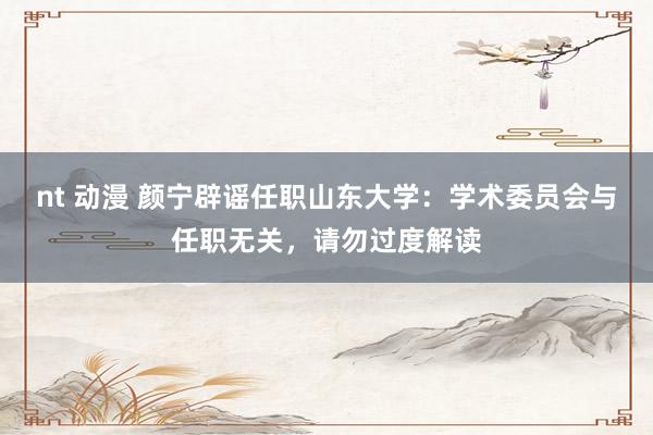 nt 动漫 颜宁辟谣任职山东大学：学术委员会与任职无关，请勿过度解读