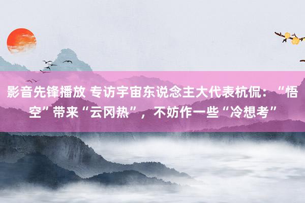 影音先锋播放 专访宇宙东说念主大代表杭侃：“悟空”带来“云冈热”，不妨作一些“冷想考”