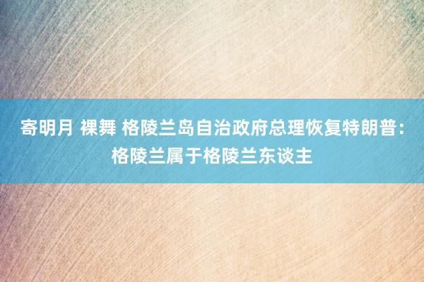 寄明月 裸舞 格陵兰岛自治政府总理恢复特朗普：格陵兰属于格陵兰东谈主